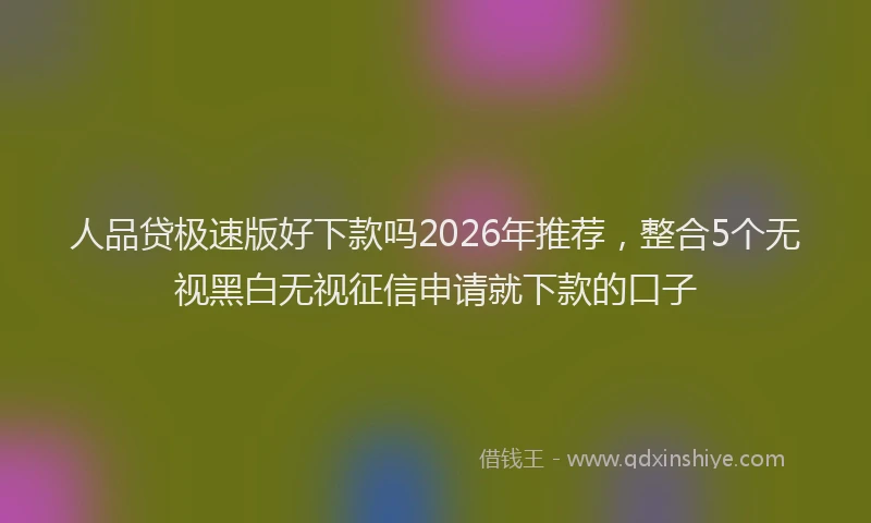 人品贷极速版好下款吗2026年推荐，整合5个无视黑白无视征信申请就下款的口子