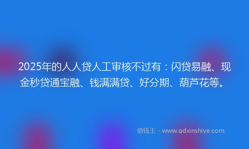 2025年的人人贷人工审核不过有：闪贷易融、现金秒贷通宝融、钱满满贷、好分期、葫芦花等。