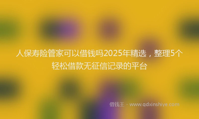 人保寿险管家可以借钱吗2025年精选，整理5个轻松借款无征信记录的平台