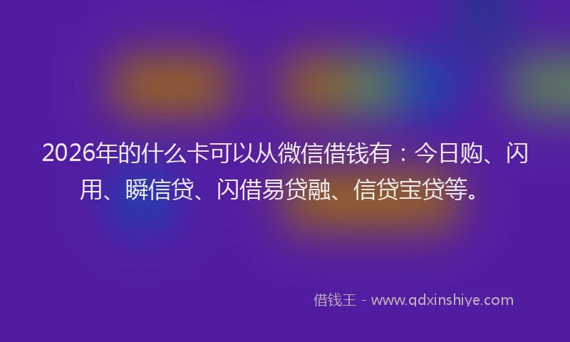 2026年的什么卡可以从微信借钱有：今日购、闪用、瞬信贷、闪借易贷融、信贷宝贷等。