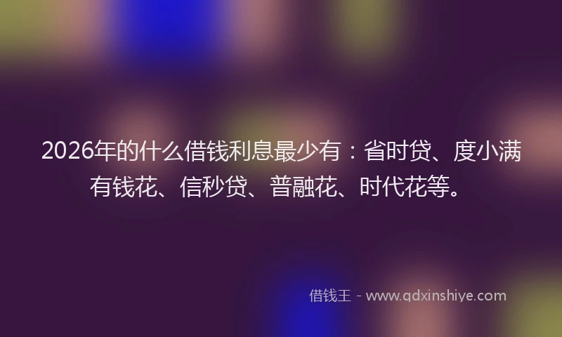 2026年的什么借钱利息最少有：省时贷、度小满有钱花、信秒贷、普融花、时代花等。