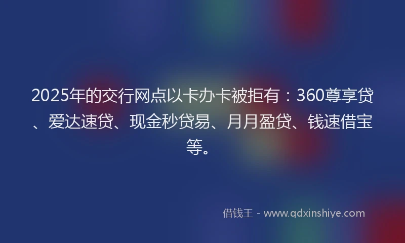 2025年的交行网点以卡办卡被拒有：360尊享贷、爱达速贷、现金秒贷易、月月盈贷、钱速借宝等。