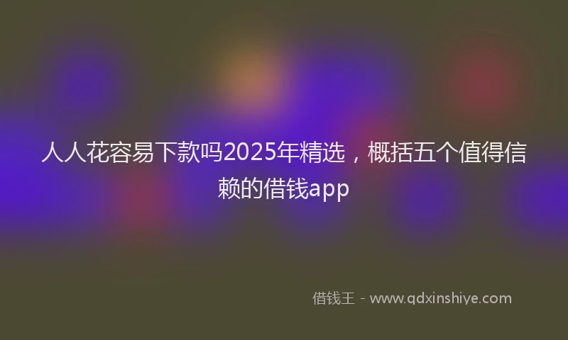 人人花容易下款吗2025年精选，概括五个值得信赖的借钱app
