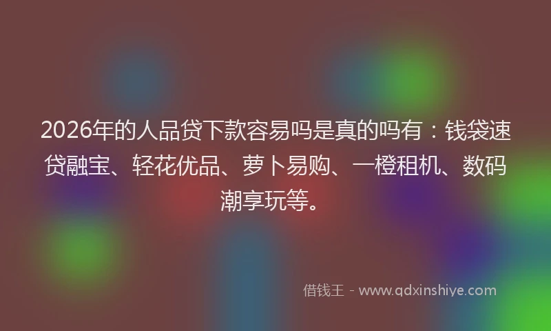 2026年的人品贷下款容易吗是真的吗有：钱袋速贷融宝、轻花优品、萝卜易购、一橙租机、数码潮享玩等。