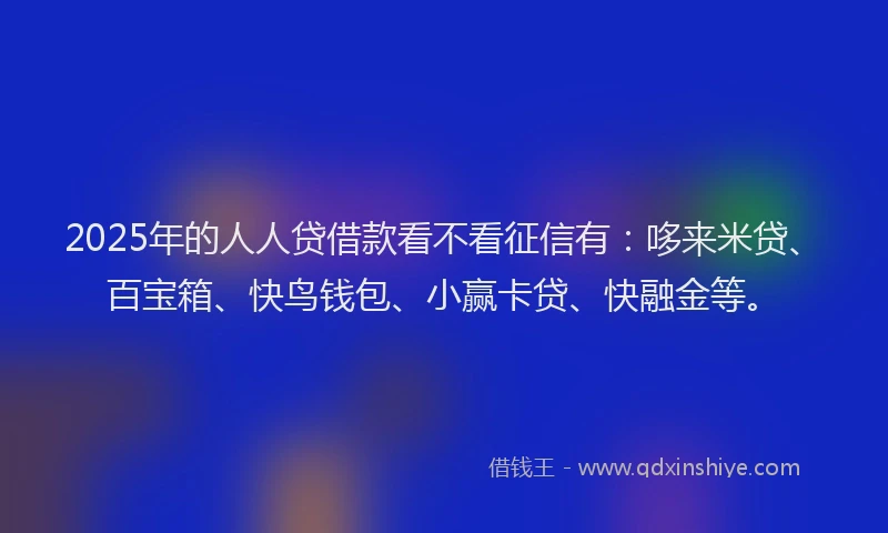 2025年的人人贷借款看不看征信有：哆来米贷、百宝箱、快鸟钱包、小赢卡贷、快融金等。