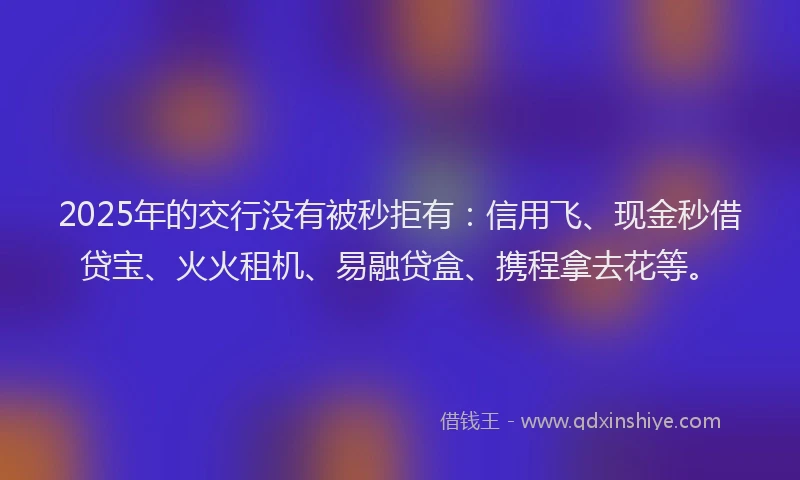 2025年的交行没有被秒拒有：信用飞、现金秒借贷宝、火火租机、易融贷盒、携程拿去花等。