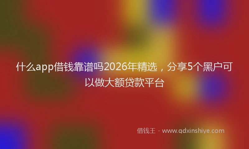 什么app借钱靠谱吗2026年精选，分享5个黑户可以做大额贷款平台