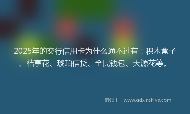 2025年的交行信用卡为什么通不过有：积木盒子、桔享花、琥珀信贷、全民钱包、天源花等。