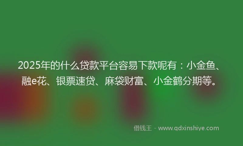 2025年的什么贷款平台容易下款呢有：小金鱼、融e花、银票速贷、麻袋财富、小金鹤分期等。