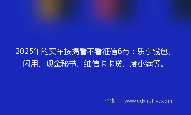 2025年的买车按揭看不看征信6有：乐享钱包、闪用、现金秘书、维信卡卡贷、度小满等。