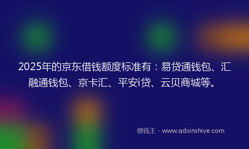 2025年的京东借钱额度标准有：易贷通钱包、汇融通钱包、京卡汇、平安i贷、云贝商城等。