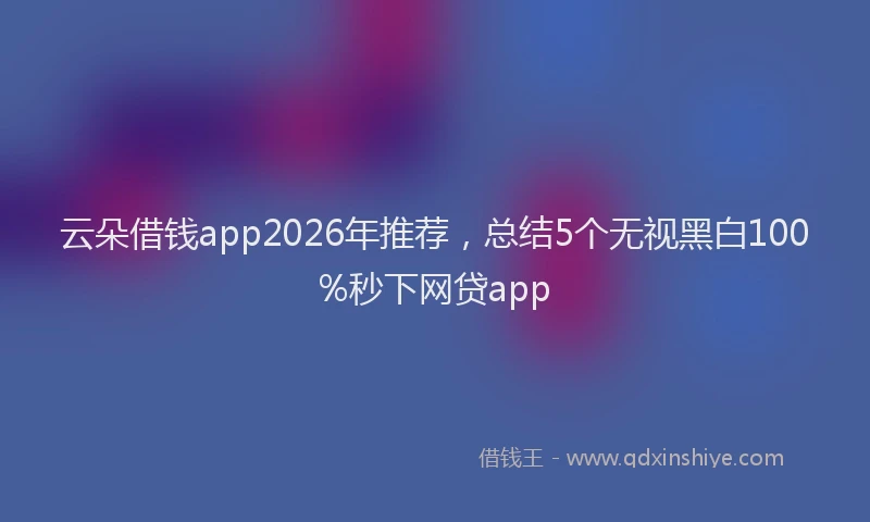 云朵借钱app2026年推荐，总结5个无视黑白100%秒下网贷app