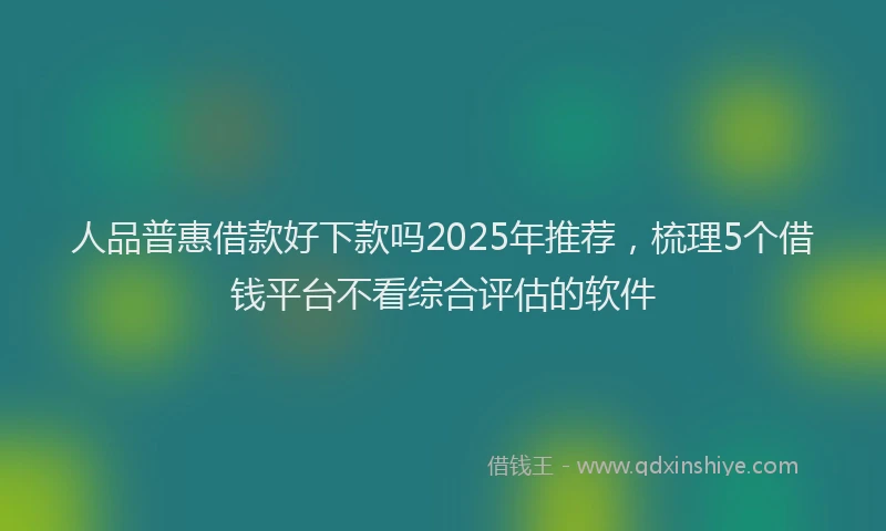 人品普惠借款好下款吗2025年推荐，梳理5个借钱平台不看综合评估的软件