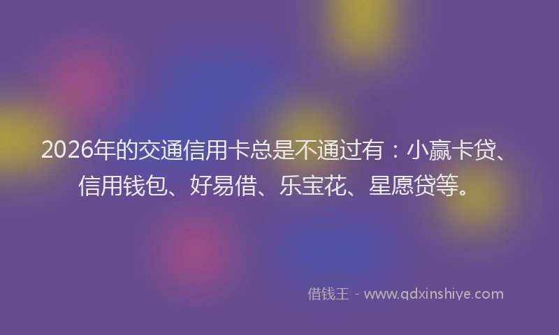2026年的交通信用卡总是不通过有:小赢卡贷、信用钱包、好易借、乐宝花、星愿贷等。