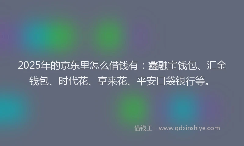 2025年的京东里怎么借钱有：鑫融宝钱包、汇金钱包、时代花、享来花、平安口袋银行等。