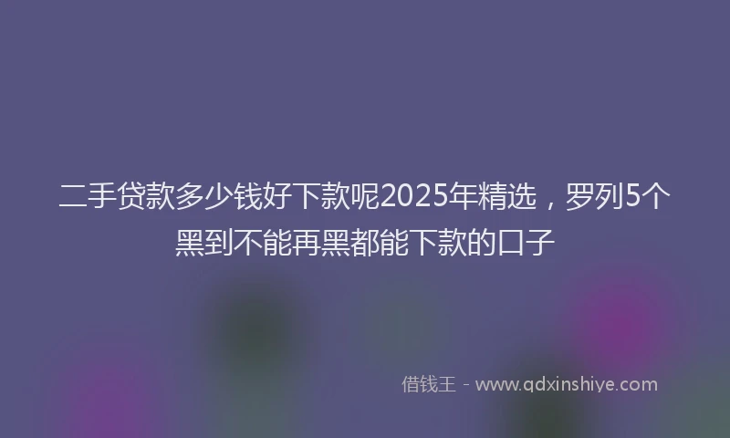 二手贷款多少钱好下款呢2025年精选,罗列5个黑到不能再黑都能下款的口子