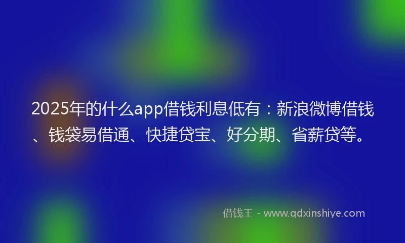 2025年的什么app借钱利息低有：新浪微博借钱、钱袋易借通、快捷贷宝、好分期、省薪贷等。