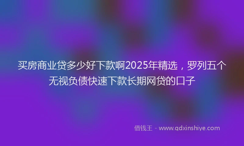买房商业贷多少好下款啊2025年精选，罗列五个无视负债快速下款长期网贷的口子