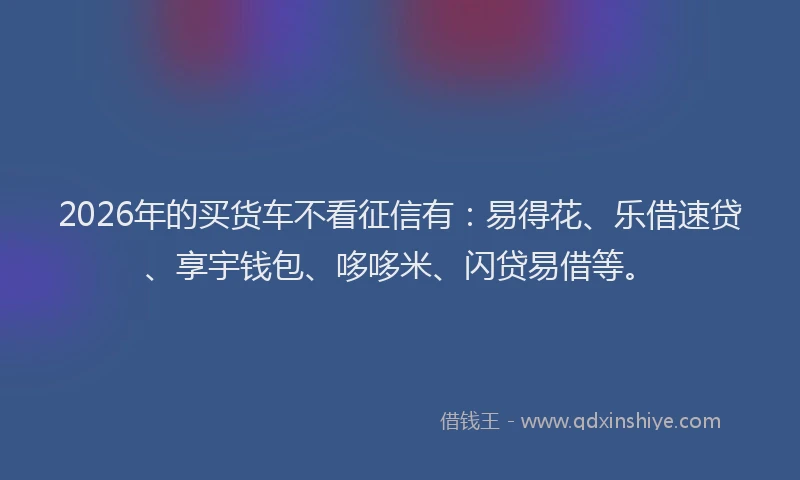 2026年的买货车不看征信有:易得花、乐借速贷、享宇钱包、哆哆米、闪贷易借等。