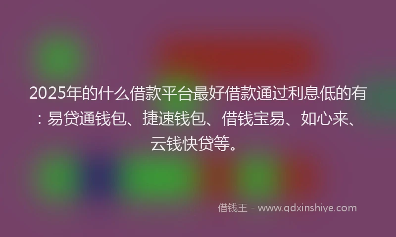 2025年的什么借款平台最好借款通过利息低的有：易贷通钱包、捷速钱包、借钱宝易、如心来、云钱快贷等。