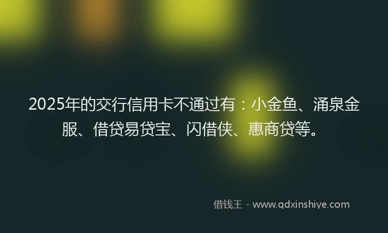 2025年的交行信用卡不通过有：小金鱼、涌泉金服、借贷易贷宝、闪借侠、惠商贷等。