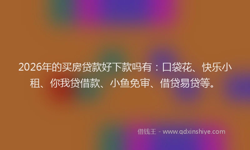 2026年的买房贷款好下款吗有：口袋花、快乐小租、你我贷借款、小鱼免审、借贷易贷等。