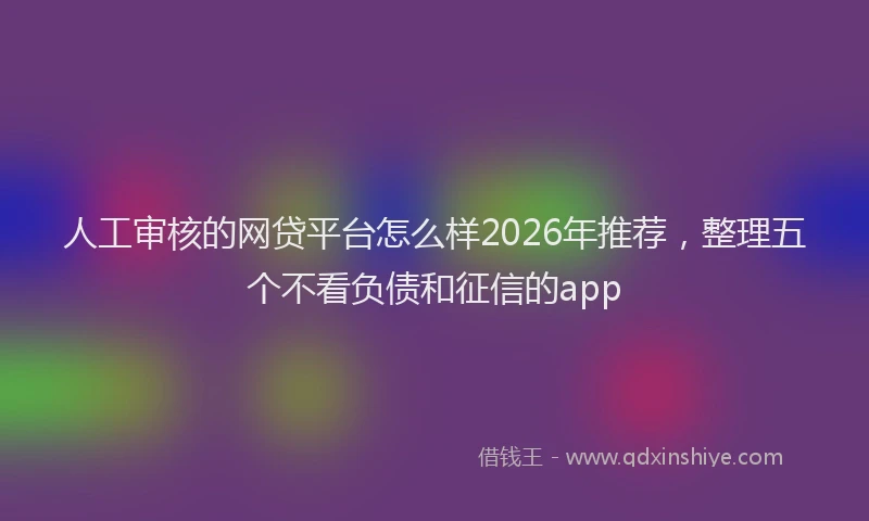 人工审核的网贷平台怎么样2026年推荐，整理五个不看负债和征信的app