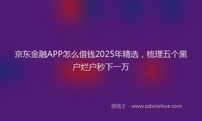 京东金融APP怎么借钱2025年精选，梳理五个黑户烂户秒下一万