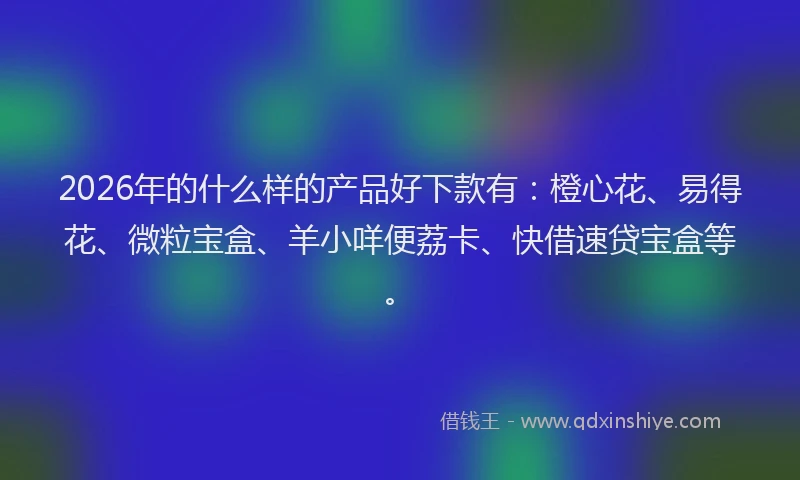 2026年的什么样的产品好下款有：橙心花、易得花、微粒宝盒、羊小咩便荔卡、快借速贷宝盒等。