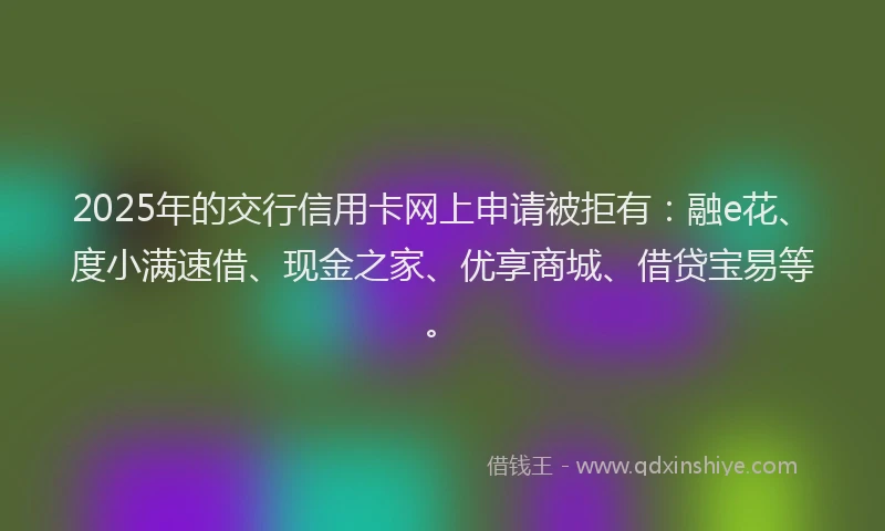 2025年的交行信用卡网上申请被拒有:融e花、度小满速借、现金之家、优享商城、借贷宝易等。