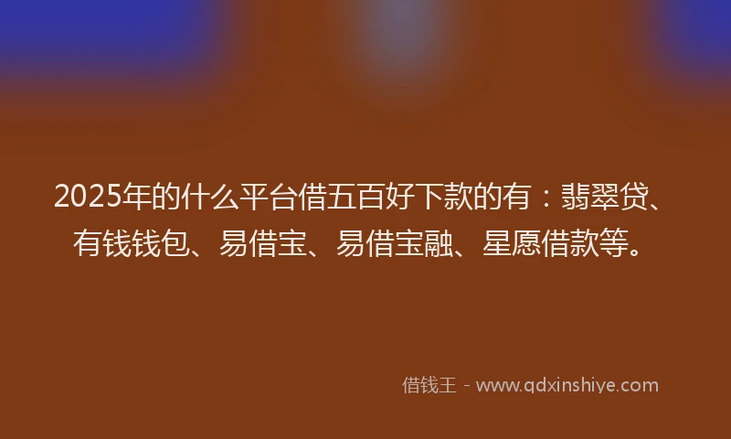 2025年的什么平台借五百好下款的有：翡翠贷、有钱钱包、易借宝、易借宝融、星愿借款等。
