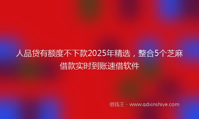 人品贷有额度不下款2025年精选，整合5个芝麻借款实时到账速借软件