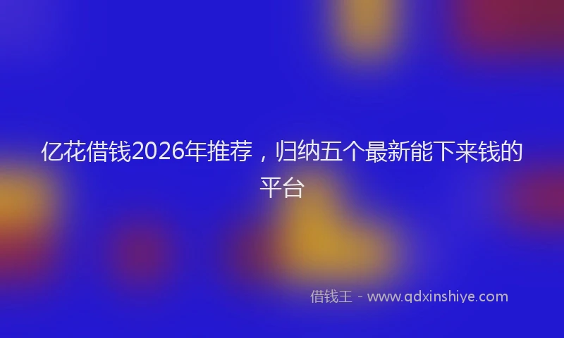 亿花借钱2026年推荐，归纳五个最新能下来钱的平台