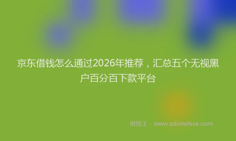 京东借钱怎么通过2026年推荐，汇总五个无视黑户百分百下款平台