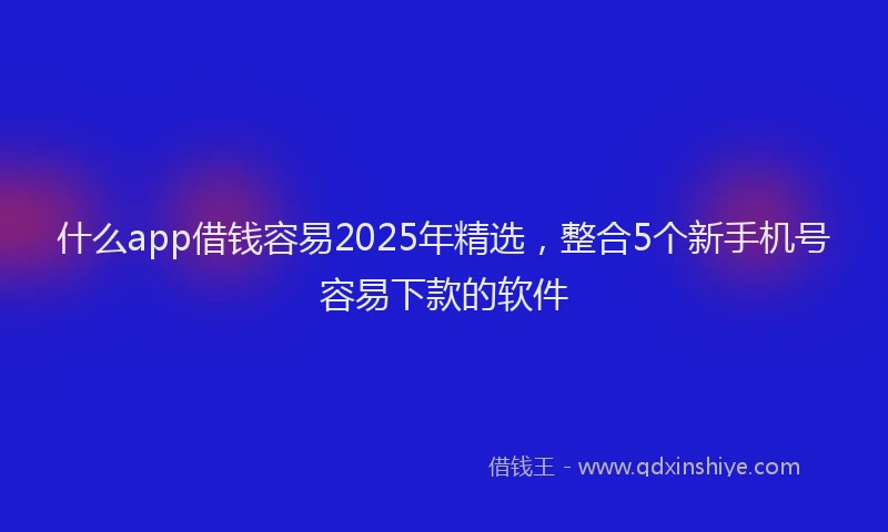什么app借钱容易2025年精选，整合5个新手机号容易下款的软件