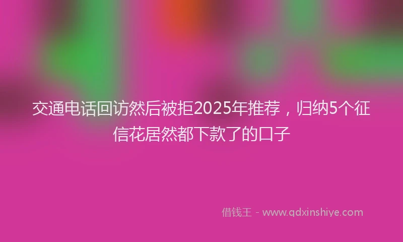 交通电话回访然后被拒2025年推荐，归纳5个征信花居然都下款了的口子