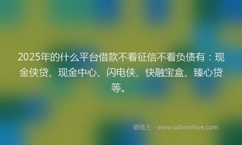 2025年的什么平台借款不看征信不看负债有：现金侠贷、现金中心、闪电侠、快融宝盒、臻心贷等。