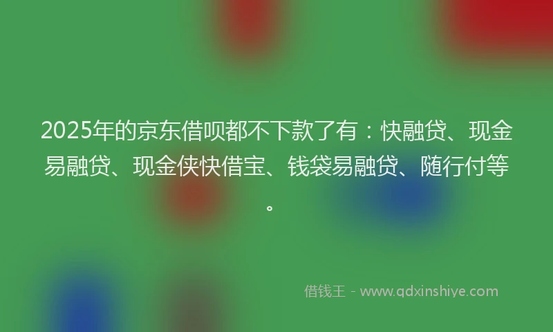 2025年的京东借呗都不下款了有：快融贷、现金易融贷、现金侠快借宝、钱袋易融贷、随行付等。