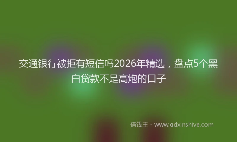 交通银行被拒有短信吗2026年精选,盘点5个黑白贷款不是高炮的口子