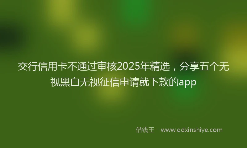 交行信用卡不通过审核2025年精选，分享五个无视黑白无视征信申请就下款的app