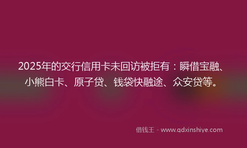 2025年的交行信用卡未回访被拒有：瞬借宝融、小熊白卡、原子贷、钱袋快融途、众安贷等。