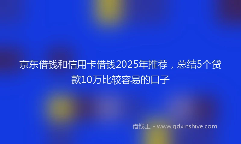 京东借钱和信用卡借钱2025年推荐，总结5个贷款10万比较容易的口子