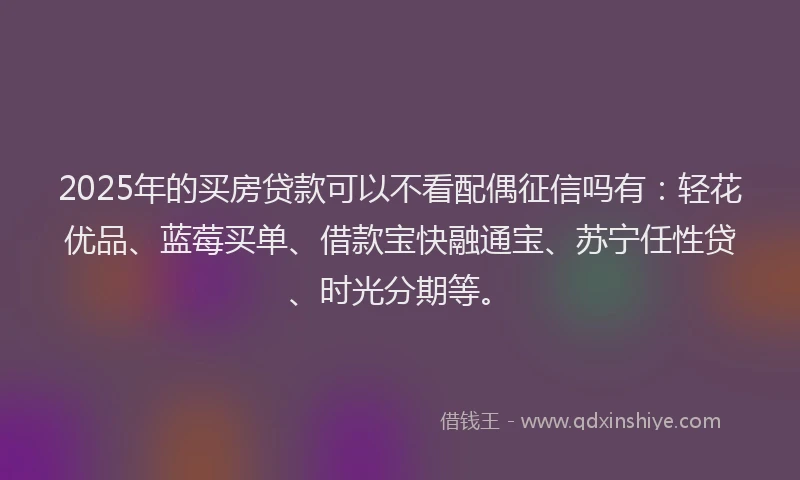 2025年的买房贷款可以不看配偶征信吗有:轻花优品、蓝莓买单、借款宝快融通宝、苏宁任性贷、时光分期等。