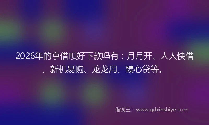 2026年的享借呗好下款吗有：月月开、人人快借、新机易购、龙龙用、臻心贷等。