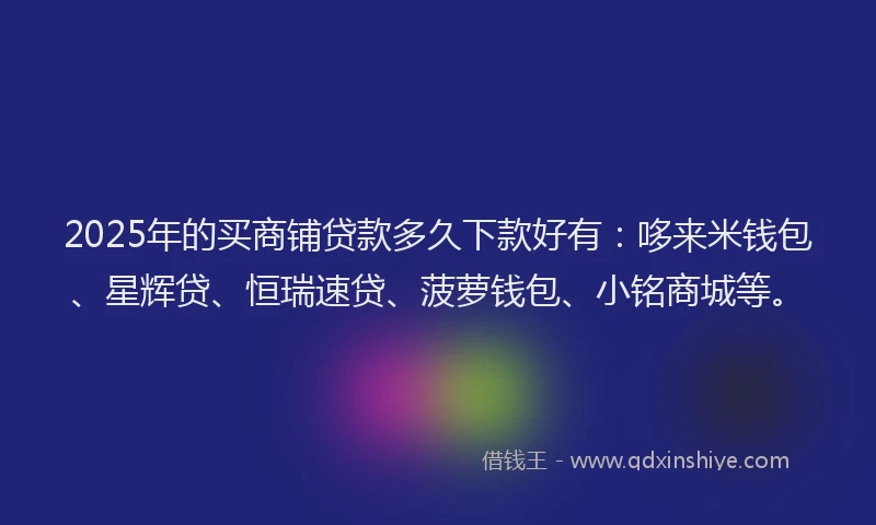 2025年的买商铺贷款多久下款好有：哆来米钱包、星辉贷、恒瑞速贷、菠萝钱包、小铭商城等。