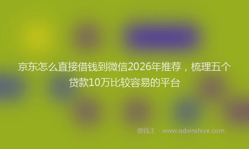 京东怎么直接借钱到微信2026年推荐，梳理五个贷款10万比较容易的平台