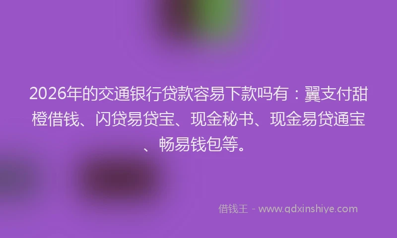 2026年的交通银行贷款容易下款吗有：翼支付甜橙借钱、闪贷易贷宝、现金秘书、现金易贷通宝、畅易钱包等。