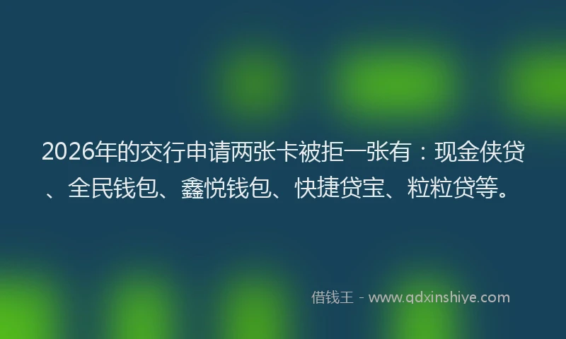 2026年的交行申请两张卡被拒一张有：现金侠贷、全民钱包、鑫悦钱包、快捷贷宝、粒粒贷等。