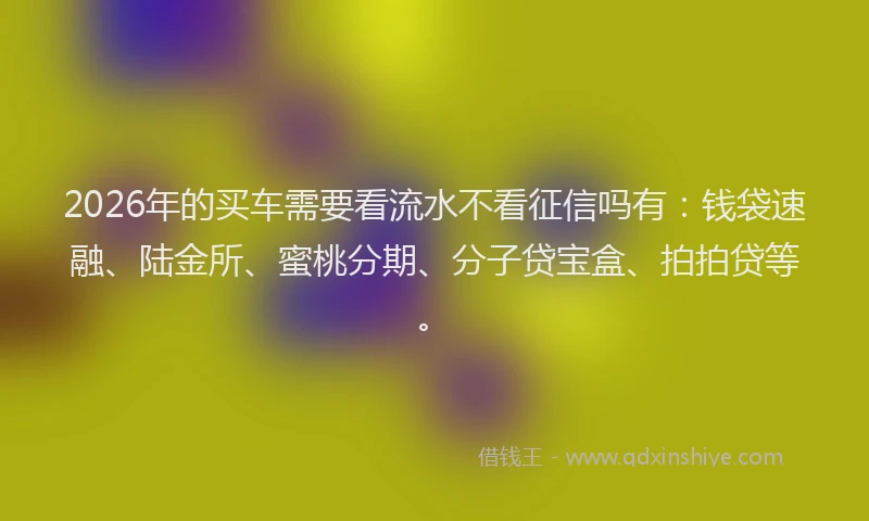 2026年的买车需要看流水不看征信吗有：钱袋速融、陆金所、蜜桃分期、分子贷宝盒、拍拍贷等。