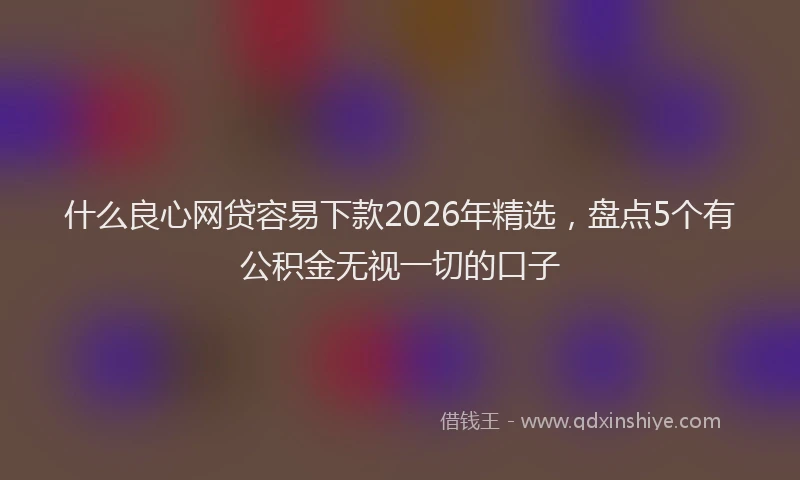 什么良心网贷容易下款2026年精选，盘点5个有公积金无视一切的口子